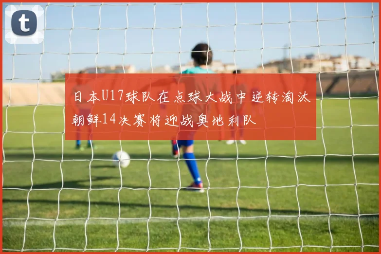 日本U17球队在点球大战中逆转淘汰朝鲜14决赛将迎战奥地利队
