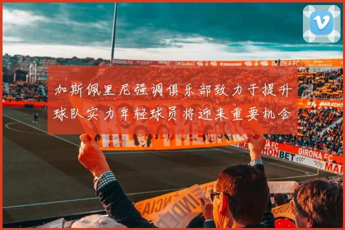 加斯佩里尼强调俱乐部致力于提升球队实力年轻球员将迎来重要机会