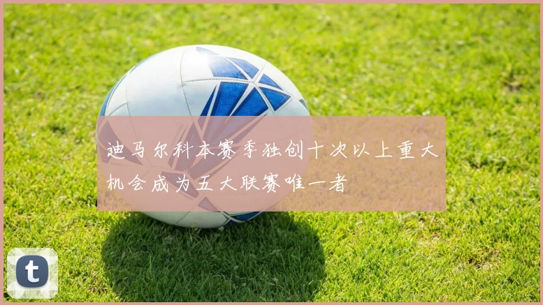 迪马尔科本赛季独创十次以上重大机会成为五大联赛唯一者