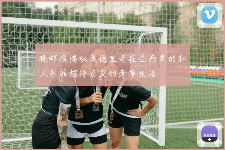 晚邮报揭秘莫德里奇在圣西罗的私人包厢招待亲友的奢华生活