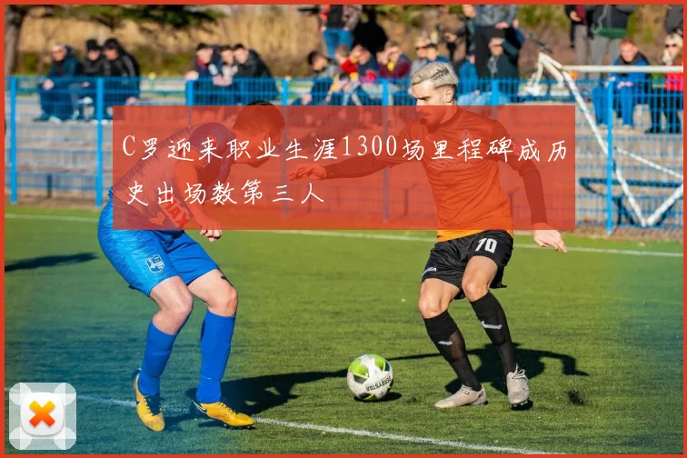 C罗迎来职业生涯1300场里程碑成历史出场数第三人