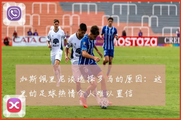 加斯佩里尼谈选择罗马的原因：这里的足球热情令人难以置信