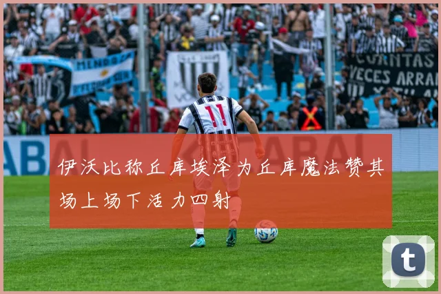 伊沃比称丘库埃泽为丘库魔法赞其场上场下活力四射