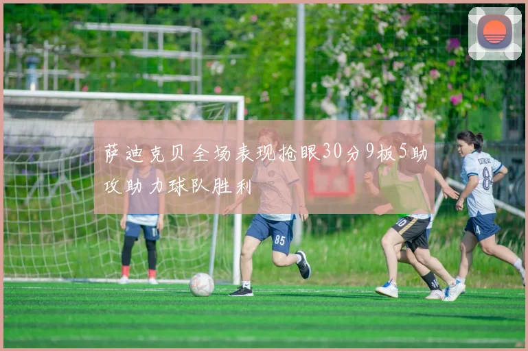 萨迪克贝全场表现抢眼30分9板5助攻助力球队胜利