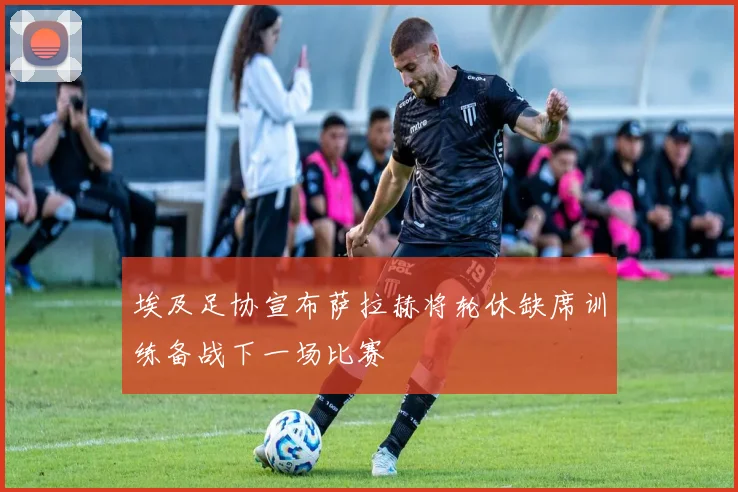 埃及足协宣布萨拉赫将轮休缺席训练备战下一场比赛