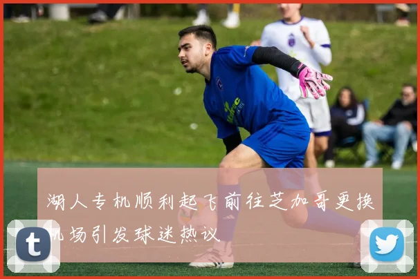 湖人专机顺利起飞前往芝加哥更换机场引发球迷热议