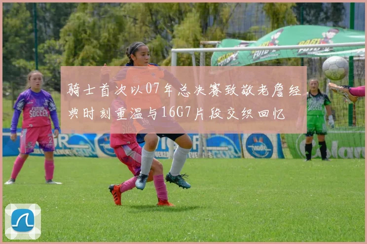 骑士首次以07年总决赛致敬老詹经典时刻重温与16G7片段交织回忆