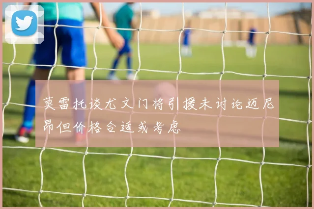 莫雷托谈尤文门将引援未讨论迈尼昂但价格合适或考虑