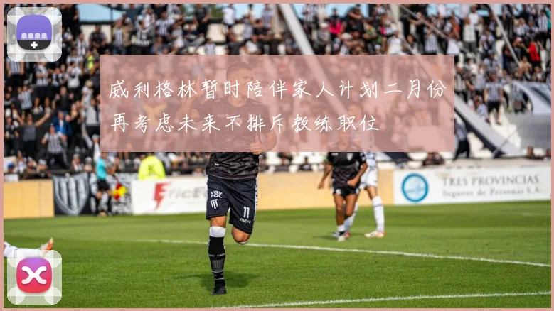 威利格林暂时陪伴家人计划二月份再考虑未来不排斥教练职位