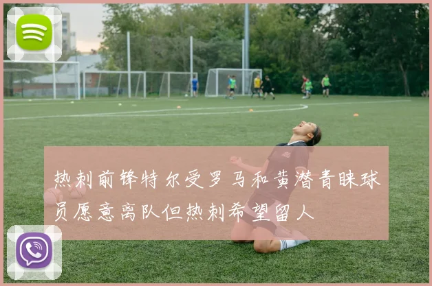 热刺前锋特尔受罗马和黄潜青睐球员愿意离队但热刺希望留人