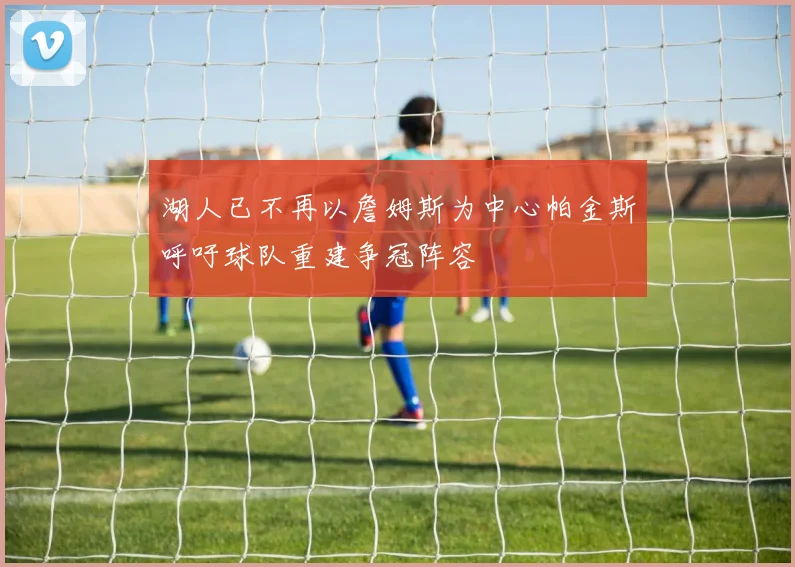 湖人已不再以詹姆斯为中心帕金斯呼吁球队重建争冠阵容