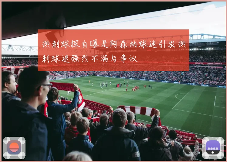 热刺球探自曝是阿森纳球迷引发热刺球迷强烈不满与争议