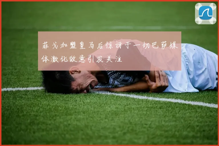 菲戈加盟皇马后惊讶于一切巴萨媒体激化敌意引发关注