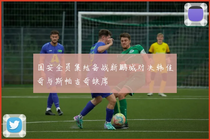 国安全员集结备战新鹏城对决韩佳奇与斯帕吉奇缺席