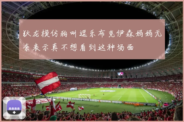 狄龙模仿狗叫逗乐布克伊森妈妈无奈表示真不想看到这种场面