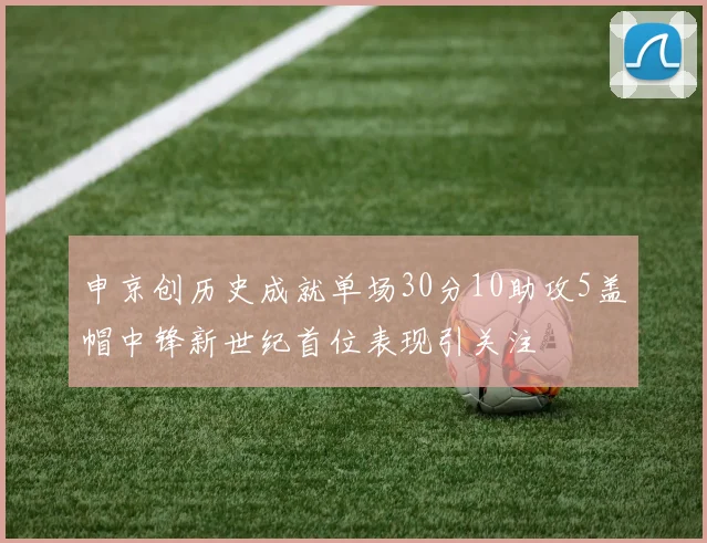申京创历史成就单场30分10助攻5盖帽中锋新世纪首位表现引关注