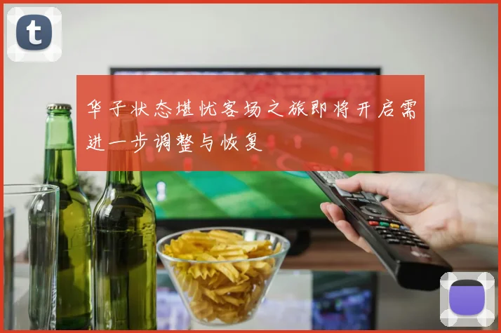 华子状态堪忧客场之旅即将开启需进一步调整与恢复