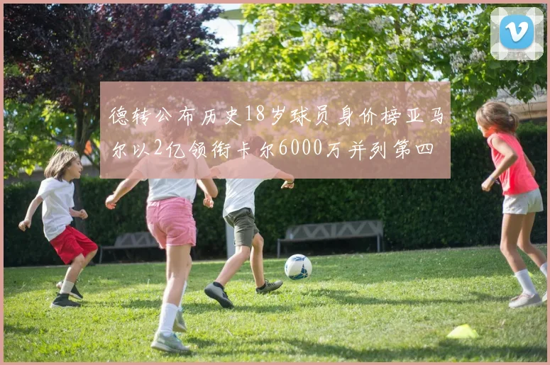 德转公布历史18岁球员身价榜亚马尔以2亿领衔卡尔6000万并列第四