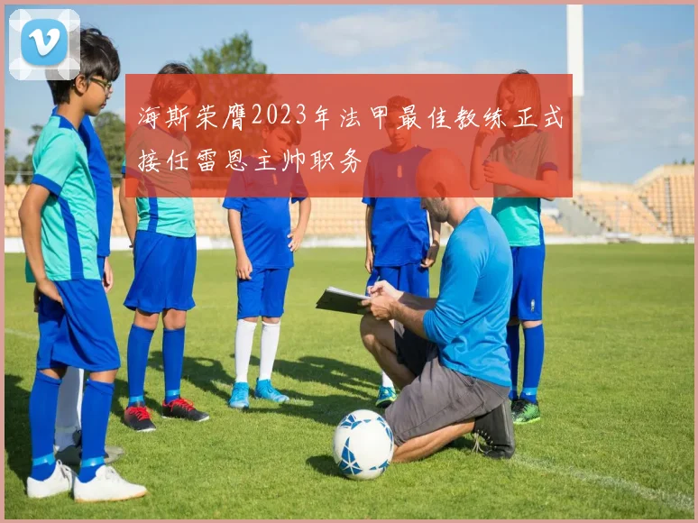 海斯荣膺2023年法甲最佳教练正式接任雷恩主帅职务