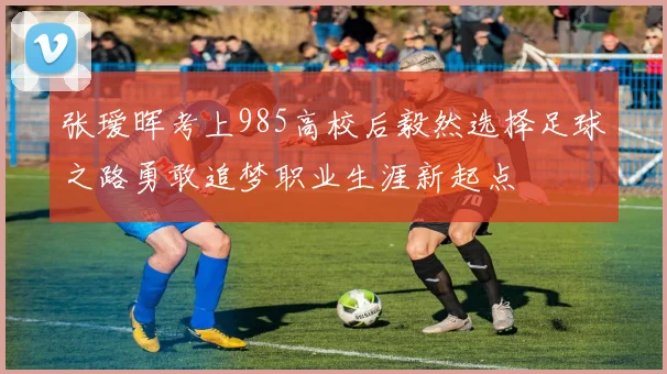 张瑷晖考上985高校后毅然选择足球之路勇敢追梦职业生涯新起点