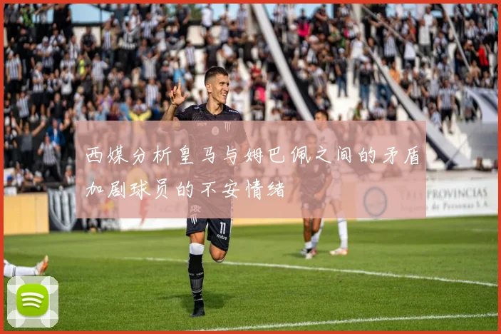 西媒分析皇马与姆巴佩之间的矛盾加剧球员的不安情绪