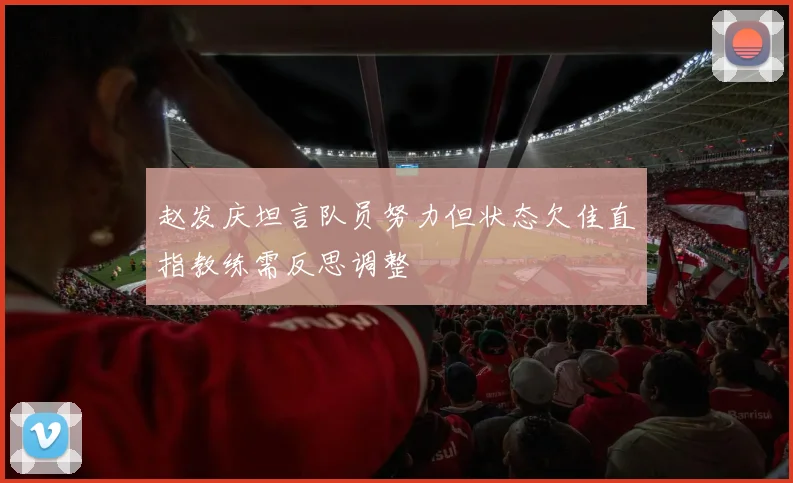 赵发庆坦言队员努力但状态欠佳直指教练需反思调整