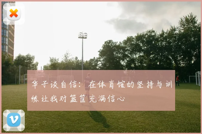 华子谈自信：在体育馆的坚持与训练让我对篮筐充满信心