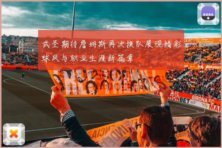 武圣期待詹姆斯再次换队展现精彩球风与职业生涯新篇章