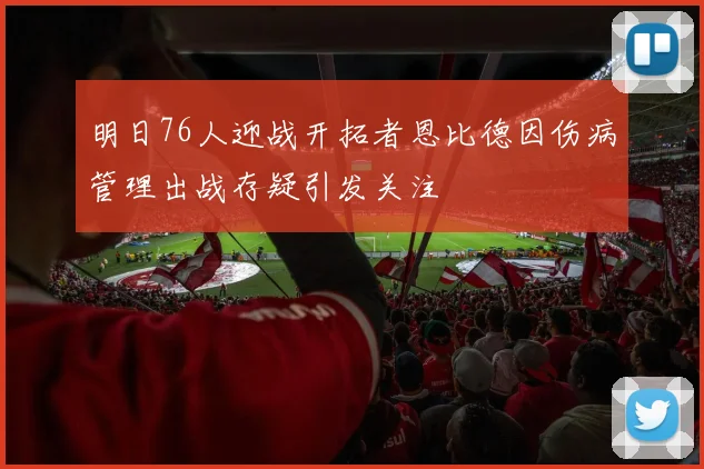 明日76人迎战开拓者恩比德因伤病管理出战存疑引发关注