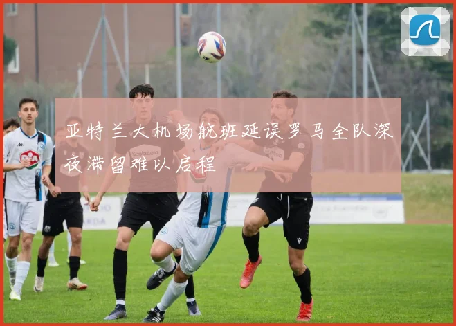 亚特兰大机场航班延误罗马全队深夜滞留难以启程