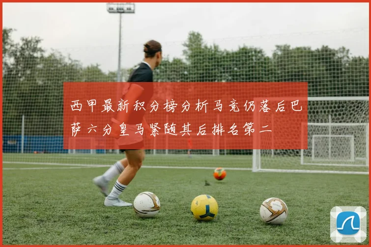 西甲最新积分榜分析马竞仍落后巴萨六分皇马紧随其后排名第二