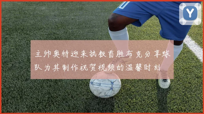 主帅奥特迎来执教首胜布克分享球队为其制作祝贺视频的温馨时刻