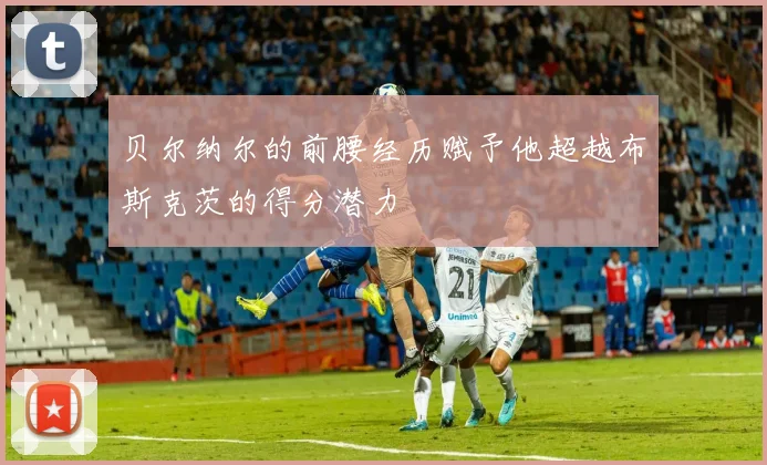 贝尔纳尔的前腰经历赋予他超越布斯克茨的得分潜力
