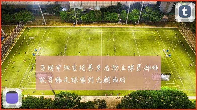 马明宇坦言培养多名职业球员却难敌日韩足球感到无颜面对